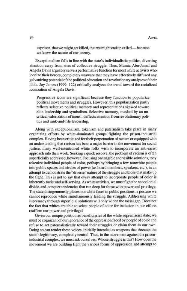 84 APPEL

toprison, that we might get killed, that we might end up exiled —because
we knew the nature of our enemy.

Exceptionalism falls in line with the state's individualistic polities, diverting
attention away from sites of collective struggle. Thus, Mumia Abu-Jamal and
Angela Davis arguably serve a performative function for most white activists who
iconize their heroes, completely unaware that they have effectively diffused any
galvanizing potential ofthe political education and revolutionary analyses oftheir
idols. Joy James (1999: 122) critically analyzes the trend toward the racialized
iconization of Angela Davis:

Progressive icons are significant because they function to popularize
Political movements and struggles. However, this popularization partly
reflects selective political memory and representations skewed toward
elite leadership and symbolism. Selective memory, masked by an un-
critical valorization of icons...deflects attention from revolutionary poli-
tics and rank-and-file leadership.

Along with exceptionalism, tokenism and paternalism take place in many
organizing efforts by white-dominated groups fighting the prison-industrial
complex. Having been criticized for their perpetuation of racism or equipped with
‘an understanding that racism has been a major barrier in the movement for social
justice, many well-intentioned white folks wish to incorporate an anti-racist
approach into their work. Seeking a quick resolve, the problem of racism is often
superficially addressed, however. Focusing on tangible and visible solutions, they
tokenize individual people of color, perhaps by bringing a few nonwhite people
into public spaces and circles of power (as board members, speakers, etc), in an
attempt to demonstrate the “diverse” nature ofthe struggle and those that make up
the fight. This is not to say that every attempt to incorporate people of color is
inherently racist and self-serving. As white activists, we must fight the neocolonial
divide-and-conquer tendencies that run deep for those with power and privilege
‘The state disingenuously places nonwhite faces in public positions, a posture we
cannot reproduce while simultaneously leading the struggle. Addressing white
supremacy through superficial solutions will only widen the racial gap. Does not
the fact that whites are able to select people of color for inclusion in our efforts
reaffirm our power and privilege?

Given our unique position as beneficiaries of the white supremacist state, we
must be cognizant of our ignorance of the oppression faced by people of color and
refuse to act paternalistically toward their struggles or claim them as our own,
Doing so can render these voices, initially intended as weapons that threaten the
state's legitimacy, completely neutral. Thus, in the movement against the prison-
industrial complex, we must ask ourselves: Whose struggle is this? How does the
‘movement we are building fight the various forms of oppression and attempt to
